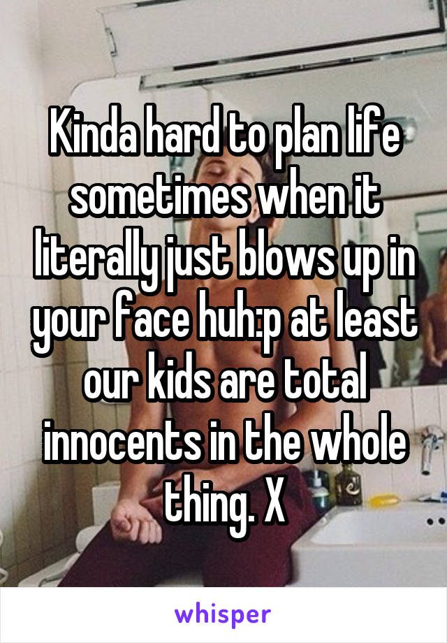 Kinda hard to plan life sometimes when it literally just blows up in your face huh:p at least our kids are total innocents in the whole thing. X