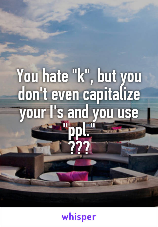 You hate "k", but you don't even capitalize your I's and you use "ppl."
???