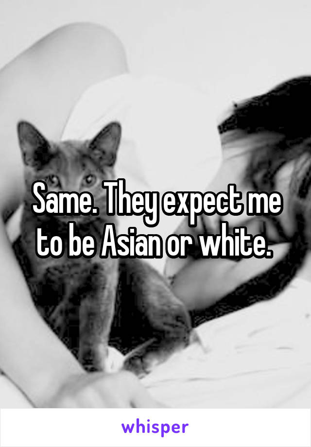 Same. They expect me to be Asian or white. 