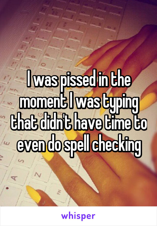 I was pissed in the moment I was typing that didn't have time to even do spell checking