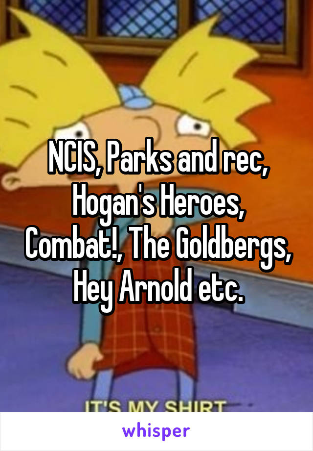 NCIS, Parks and rec, Hogan's Heroes, Combat!, The Goldbergs, Hey Arnold etc.
