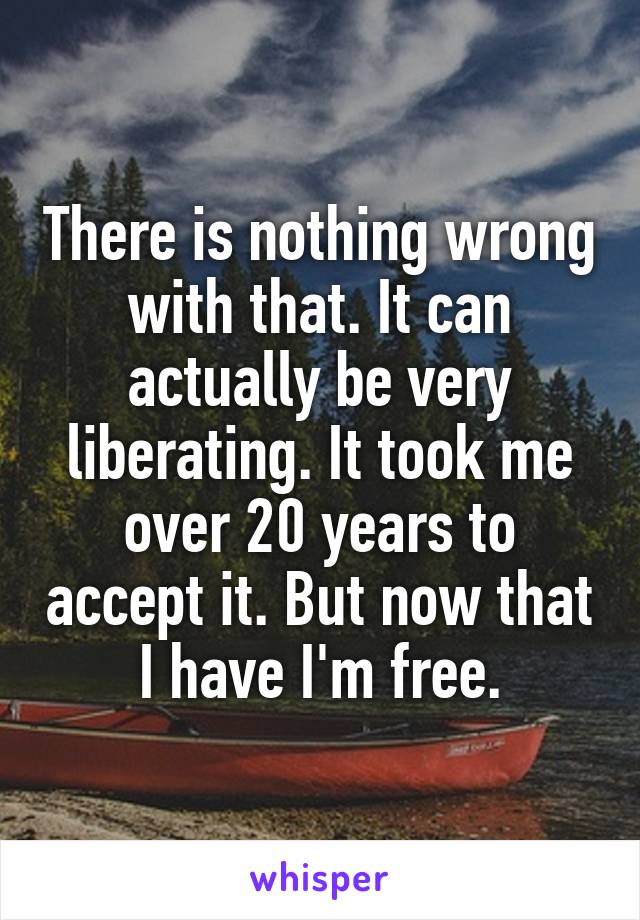 There is nothing wrong with that. It can actually be very liberating. It took me over 20 years to accept it. But now that I have I'm free.