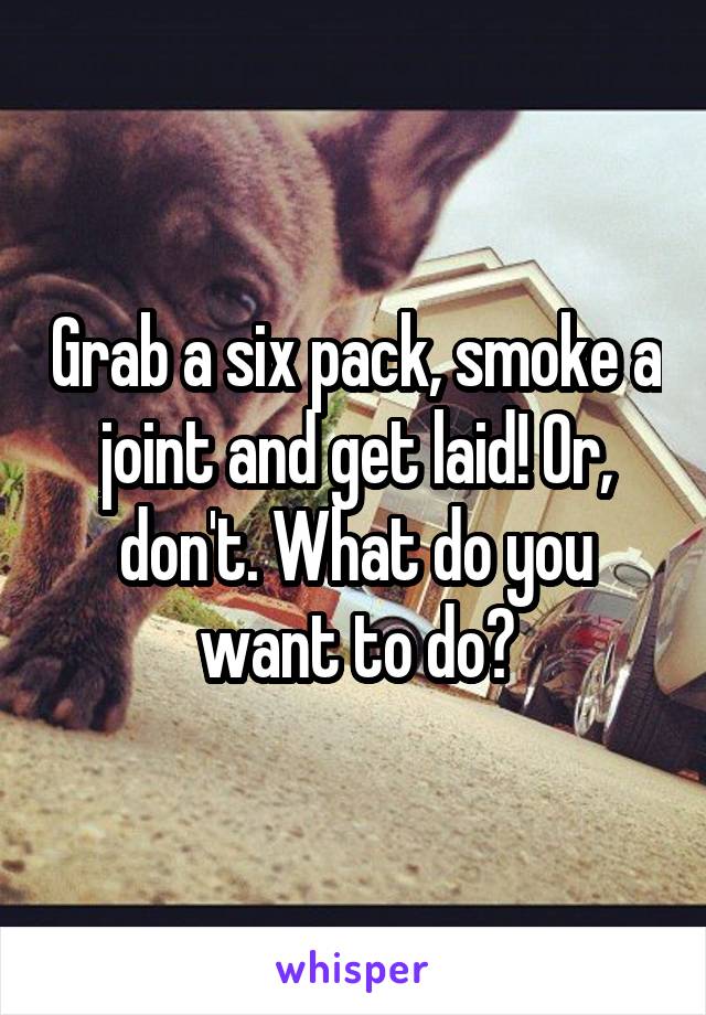 Grab a six pack, smoke a joint and get laid! Or, don't. What do you want to do?