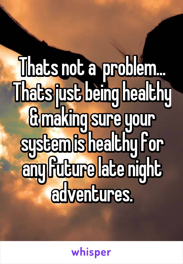 Thats not a  problem... Thats just being healthy & making sure your system is healthy for any future late night adventures.