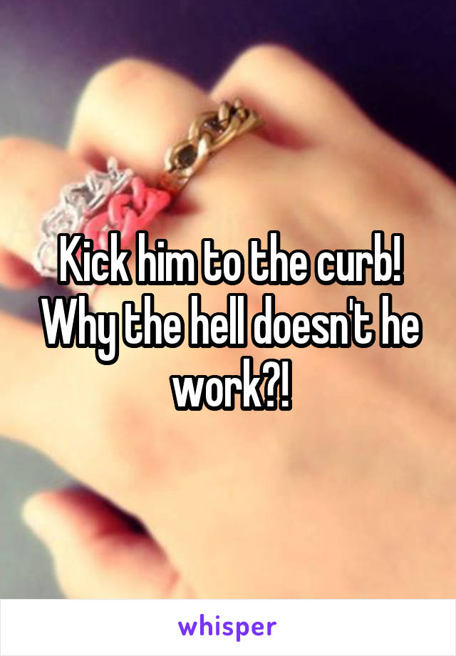 Kick him to the curb! Why the hell doesn't he work?!