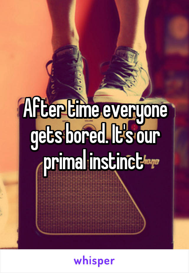 After time everyone gets bored. It's our primal instinct 