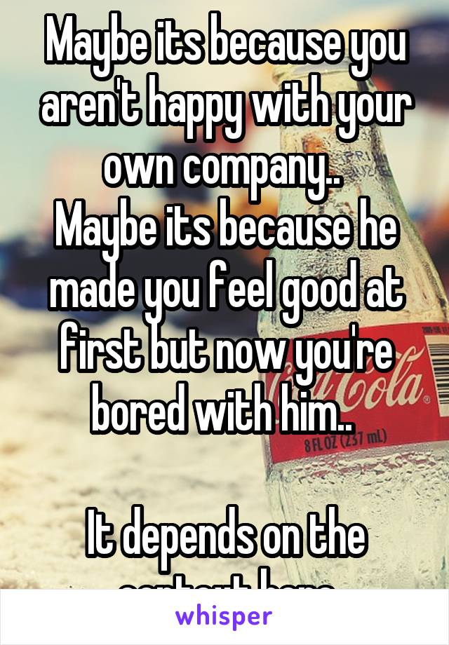 Maybe its because you aren't happy with your own company.. 
Maybe its because he made you feel good at first but now you're bored with him.. 

It depends on the context here