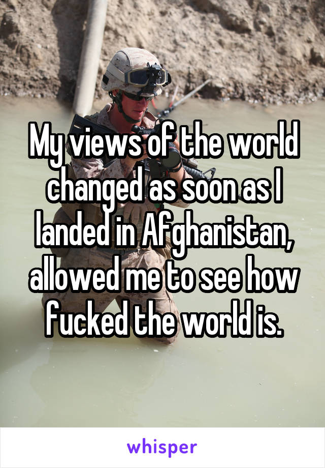 My views of the world changed as soon as I landed in Afghanistan, allowed me to see how fucked the world is.