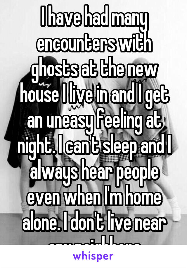 I have had many encounters with ghosts at the new house I live in and I get an uneasy feeling at night. I can't sleep and I always hear people even when I'm home alone. I don't live near any neighbors