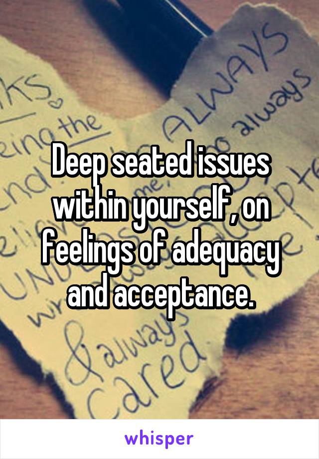 Deep seated issues within yourself, on feelings of adequacy and acceptance.