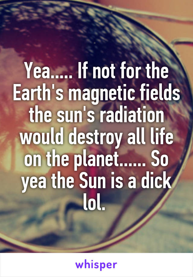 Yea..... If not for the Earth's magnetic fields the sun's radiation would destroy all life on the planet...... So yea the Sun is a dick lol. 