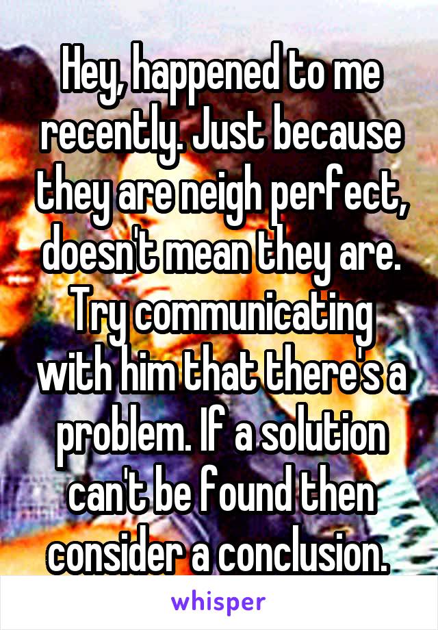 Hey, happened to me recently. Just because they are neigh perfect, doesn't mean they are. Try communicating with him that there's a problem. If a solution can't be found then consider a conclusion. 