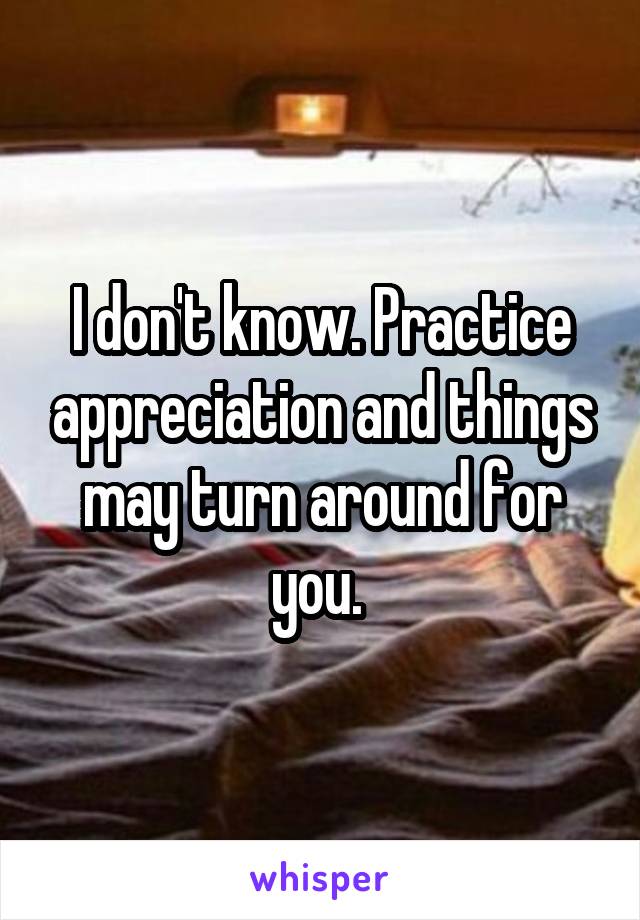 I don't know. Practice appreciation and things may turn around for you. 