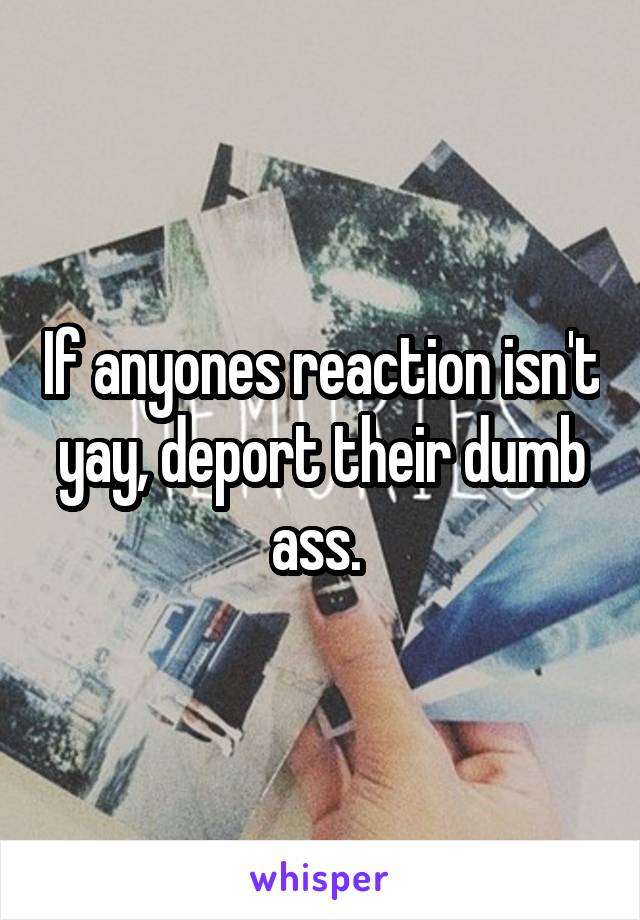 If anyones reaction isn't yay, deport their dumb ass. 