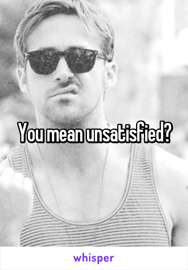 You mean unsatisfied?