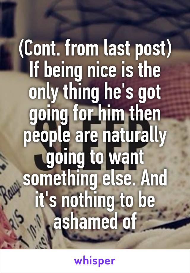 (Cont. from last post)
If being nice is the only thing he's got going for him then people are naturally going to want something else. And it's nothing to be ashamed of