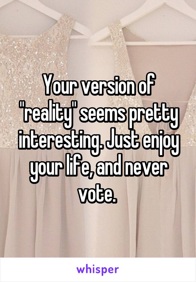 Your version of "reality" seems pretty interesting. Just enjoy your life, and never vote. 