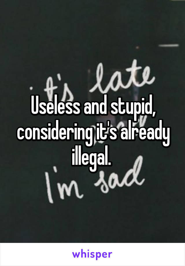 Useless and stupid, considering it's already illegal. 