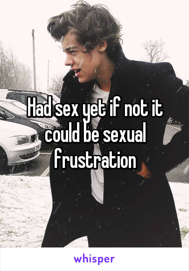 Had sex yet if not it could be sexual frustration