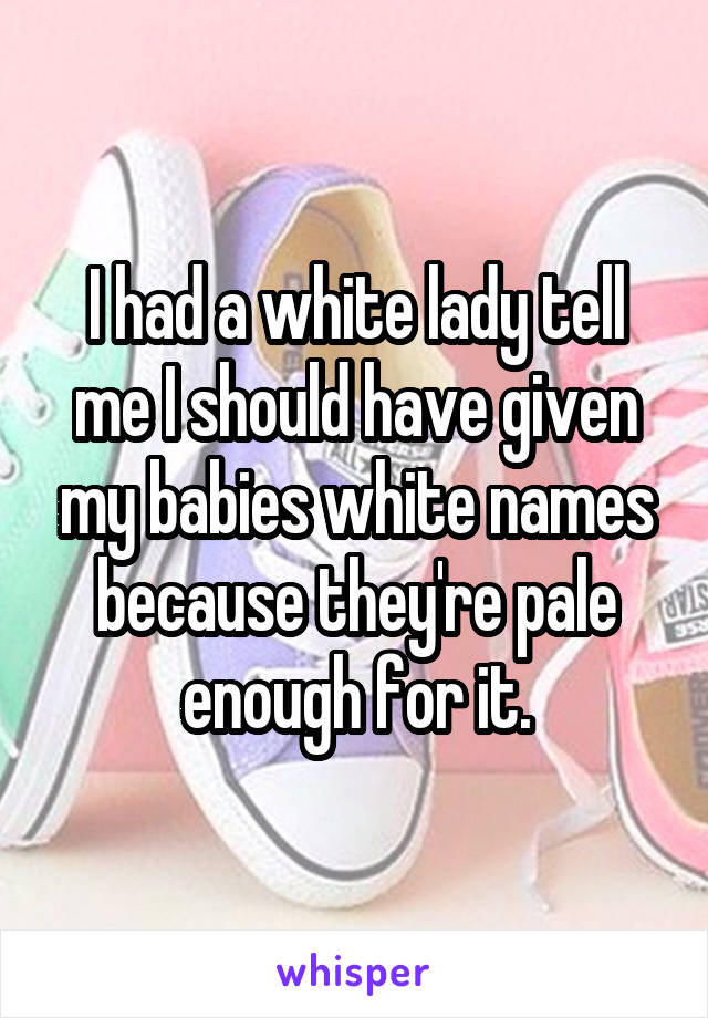 I had a white lady tell me I should have given my babies white names because they're pale enough for it.