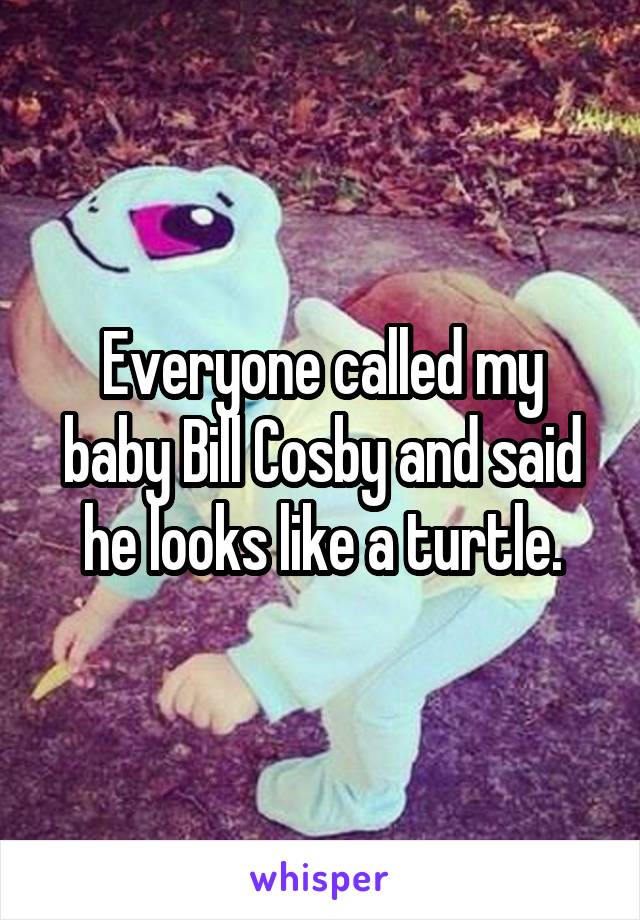 Everyone called my baby Bill Cosby and said he looks like a turtle.
