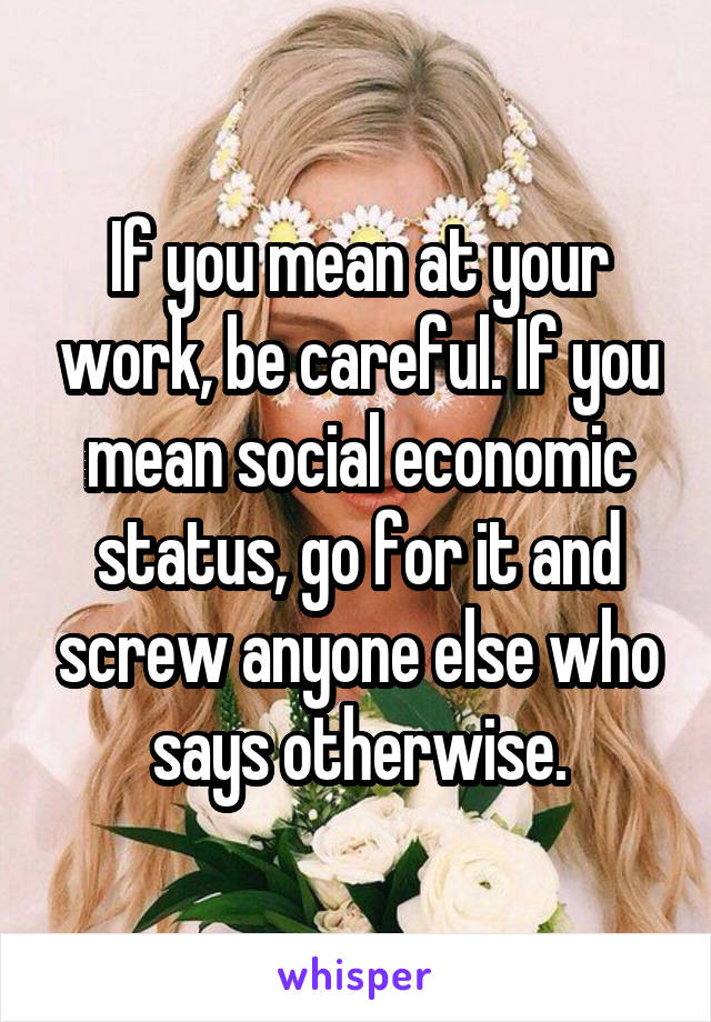 If you mean at your work, be careful. If you mean social economic status, go for it and screw anyone else who says otherwise.