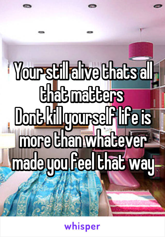 Your still alive thats all that matters 
Dont kill yourself life is more than whatever made you feel that way