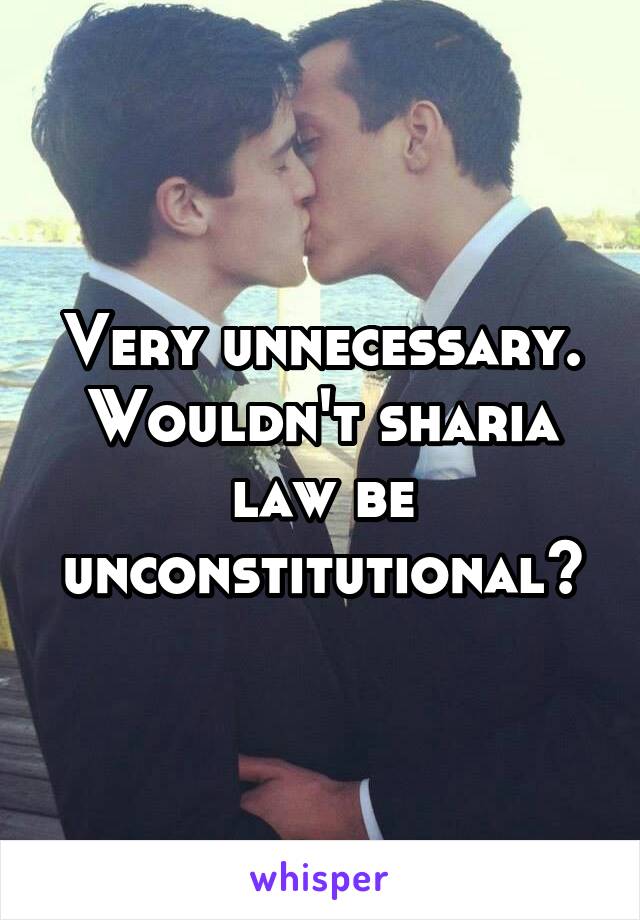 Very unnecessary. Wouldn't sharia law be unconstitutional?