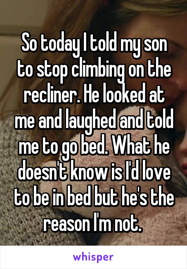 So today I told my son to stop climbing on the recliner. He looked at me and laughed and told me to go bed. What he doesn't know is I'd love to be in bed but he's the reason I'm not. 