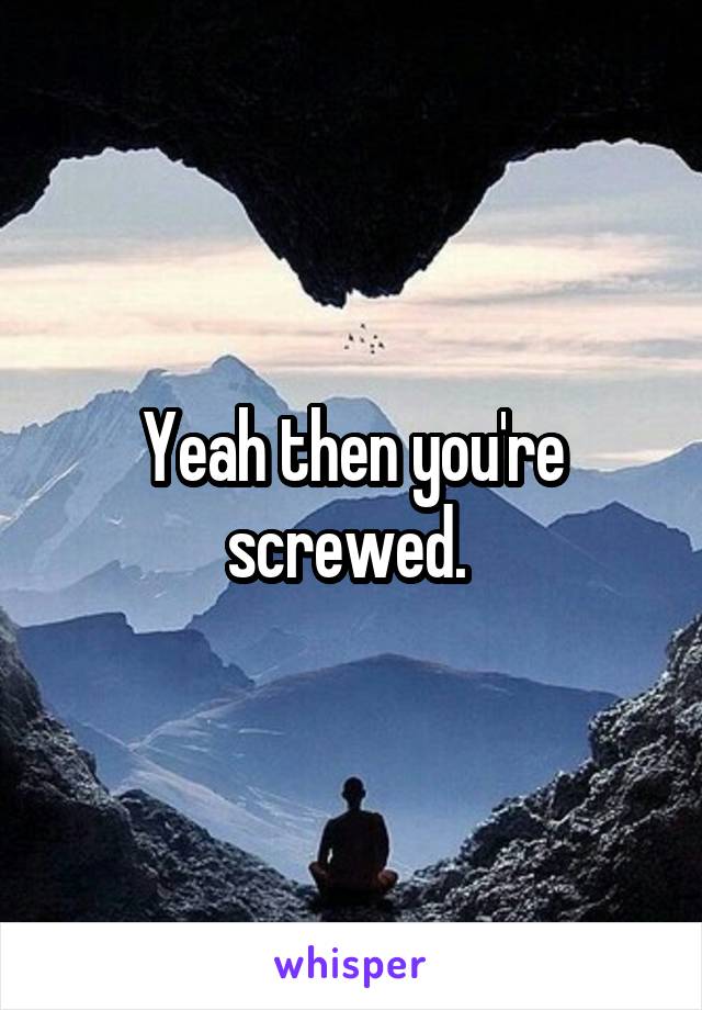 Yeah then you're screwed. 