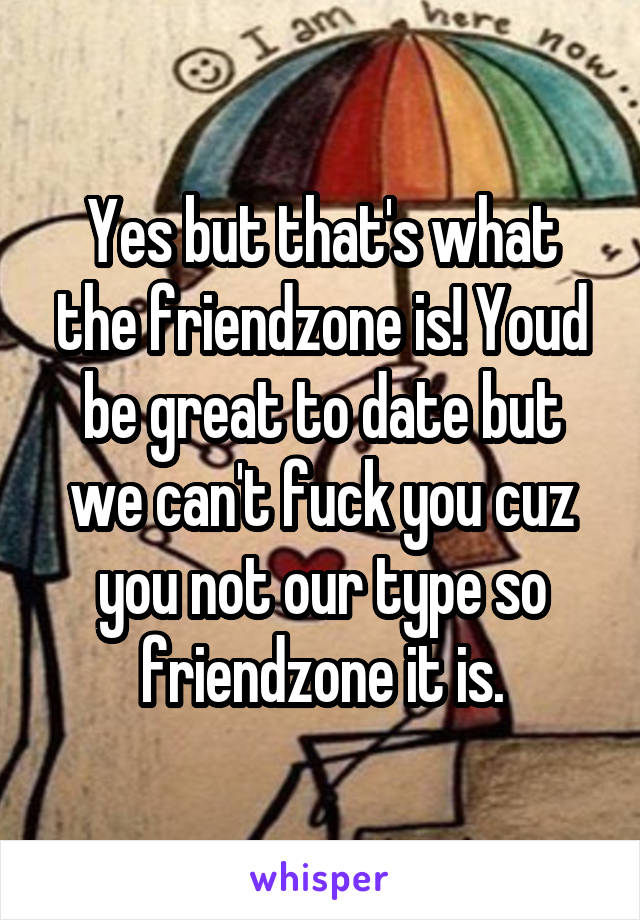 Yes but that's what the friendzone is! Youd be great to date but we can't fuck you cuz you not our type so friendzone it is.