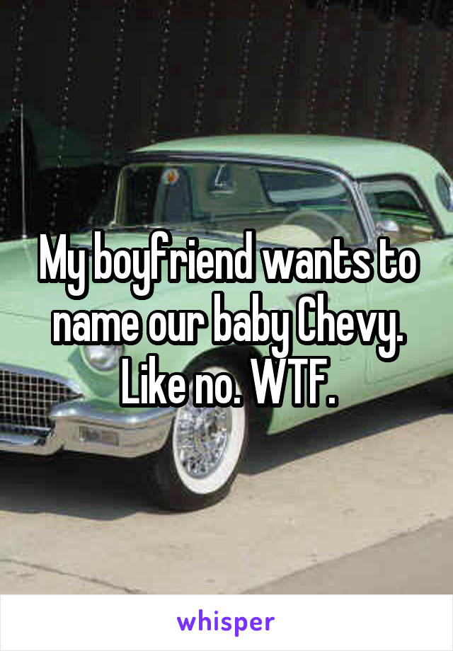 My boyfriend wants to name our baby Chevy. Like no. WTF.