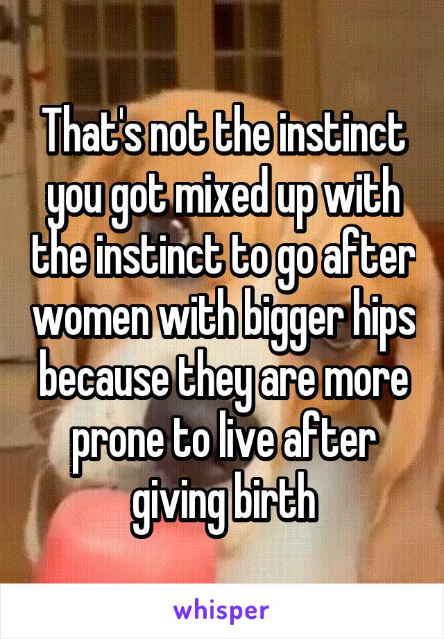 That's not the instinct you got mixed up with the instinct to go after women with bigger hips because they are more prone to live after giving birth