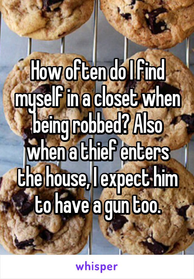 How often do I find myself in a closet when being robbed? Also when a thief enters the house, I expect him to have a gun too.