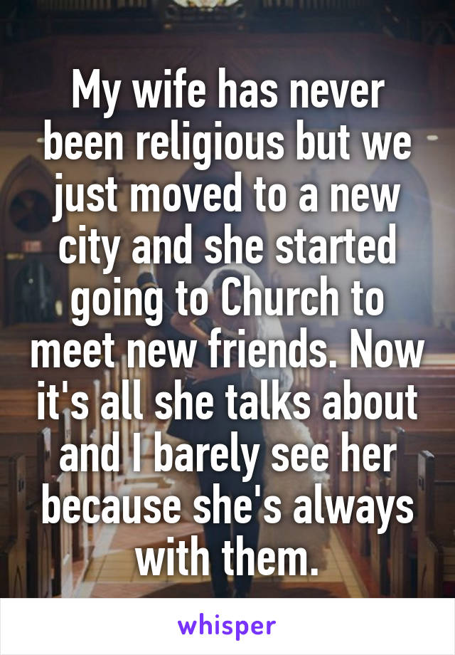 My wife has never been religious but we just moved to a new city and she started going to Church to meet new friends. Now it's all she talks about and I barely see her because she's always with them.