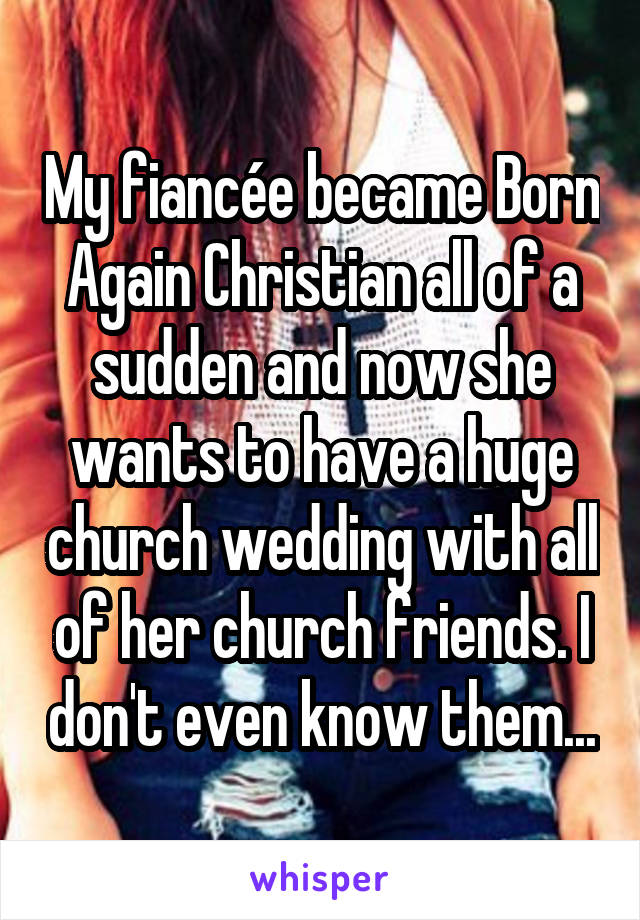 My fiancée became Born Again Christian all of a sudden and now she wants to have a huge church wedding with all of her church friends. I don't even know them...