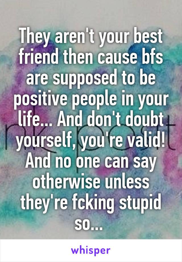 They aren't your best friend then cause bfs are supposed to be positive people in your life... And don't doubt yourself, you're valid! And no one can say otherwise unless they're fcking stupid so... 