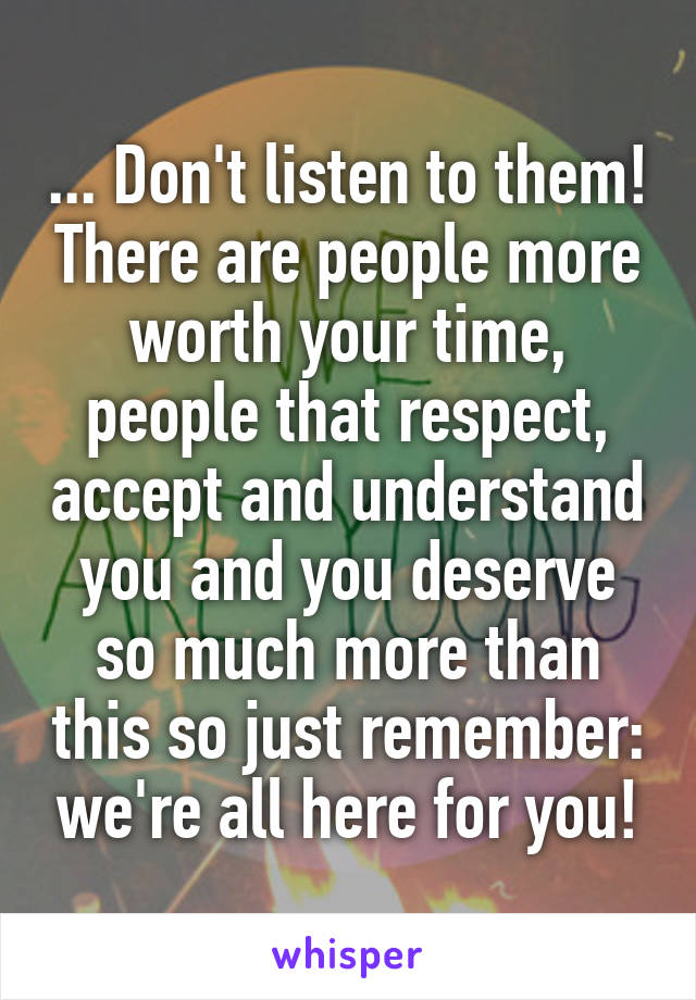 ... Don't listen to them! There are people more worth your time, people that respect, accept and understand you and you deserve so much more than this so just remember: we're all here for you!