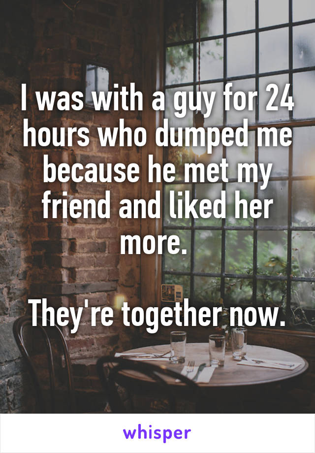 I was with a guy for 24 hours who dumped me because he met my friend and liked her more. 

They're together now. 