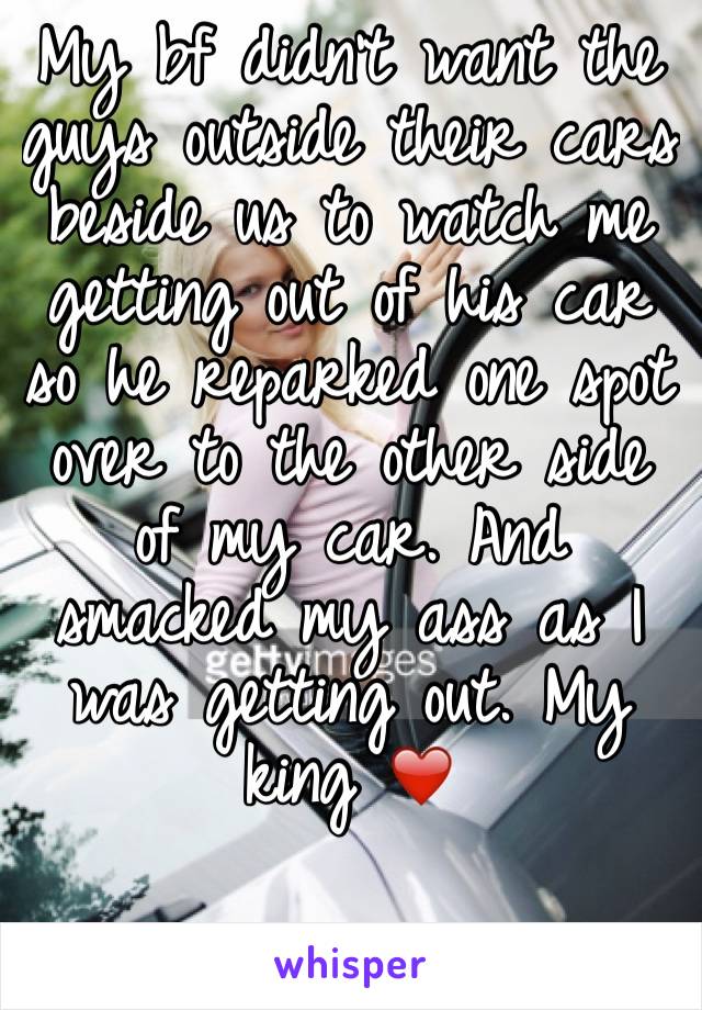 My bf didn't want the guys outside their cars beside us to watch me getting out of his car so he reparked one spot over to the other side of my car. And smacked my ass as I was getting out. My king ❤️
