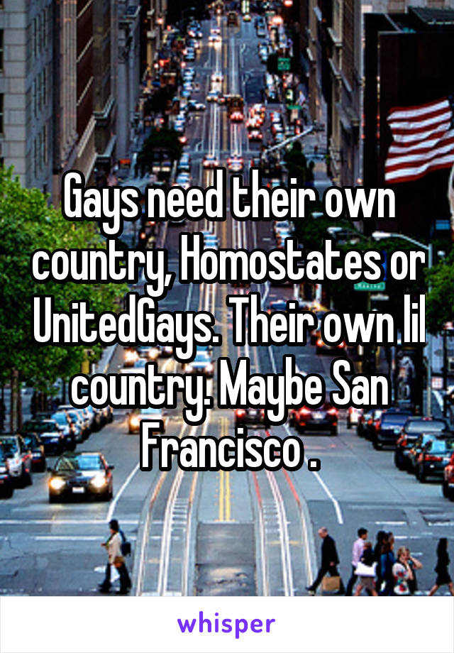 Gays need their own country, Homostates or UnitedGays. Their own lil country. Maybe San Francisco .