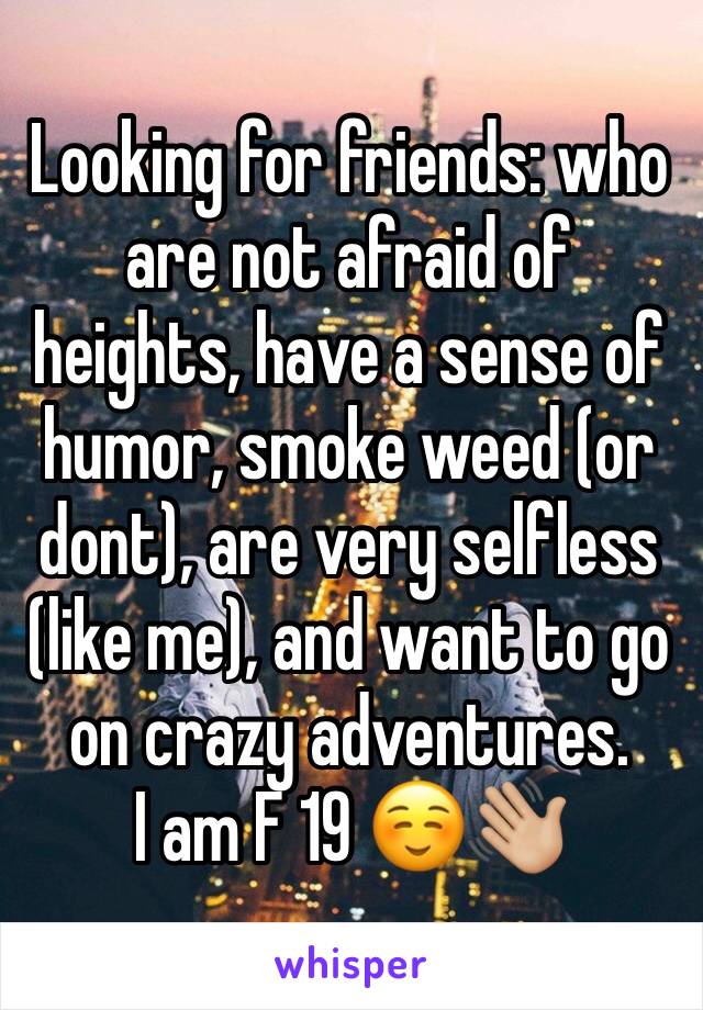 Looking for friends: who are not afraid of heights, have a sense of humor, smoke weed (or dont), are very selfless (like me), and want to go on crazy adventures.
I am F 19 ☺️👋🏼
