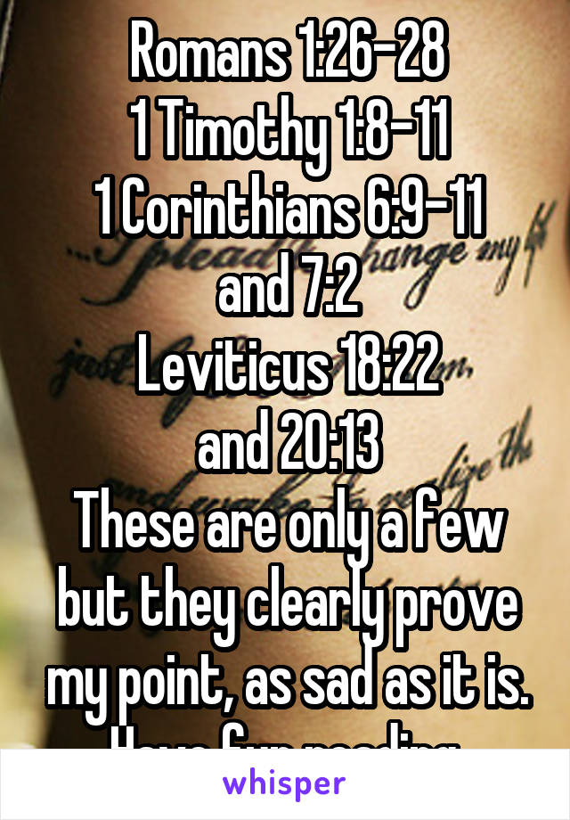 Romans 1:26-28
1 Timothy 1:8-11
1 Corinthians 6:9-11
and 7:2
Leviticus 18:22
and 20:13
These are only a few but they clearly prove my point, as sad as it is. Have fun reading.