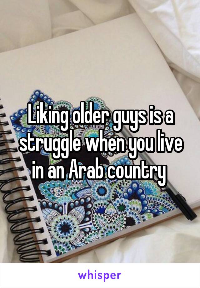 Liking older guys is a struggle when you live in an Arab country 
