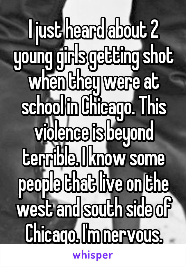 I just heard about 2 young girls getting shot when they were at school in Chicago. This violence is beyond terrible. I know some people that live on the west and south side of Chicago. I'm nervous.