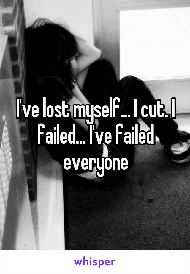I've lost myself... I cut. I failed... I've failed everyone