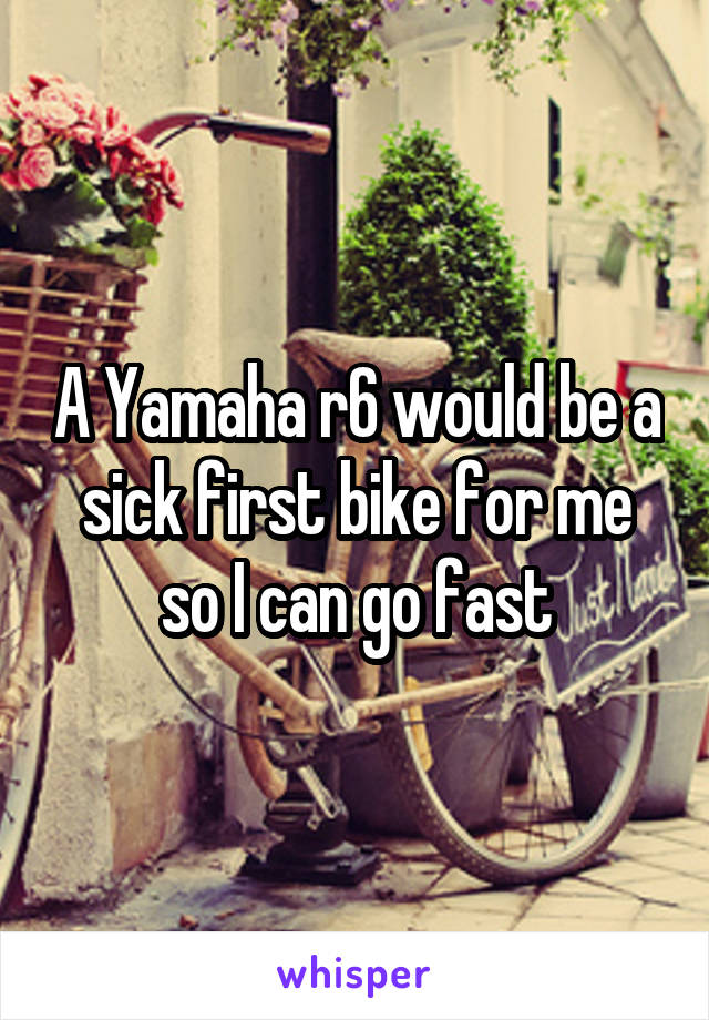 A Yamaha r6 would be a sick first bike for me so I can go fast