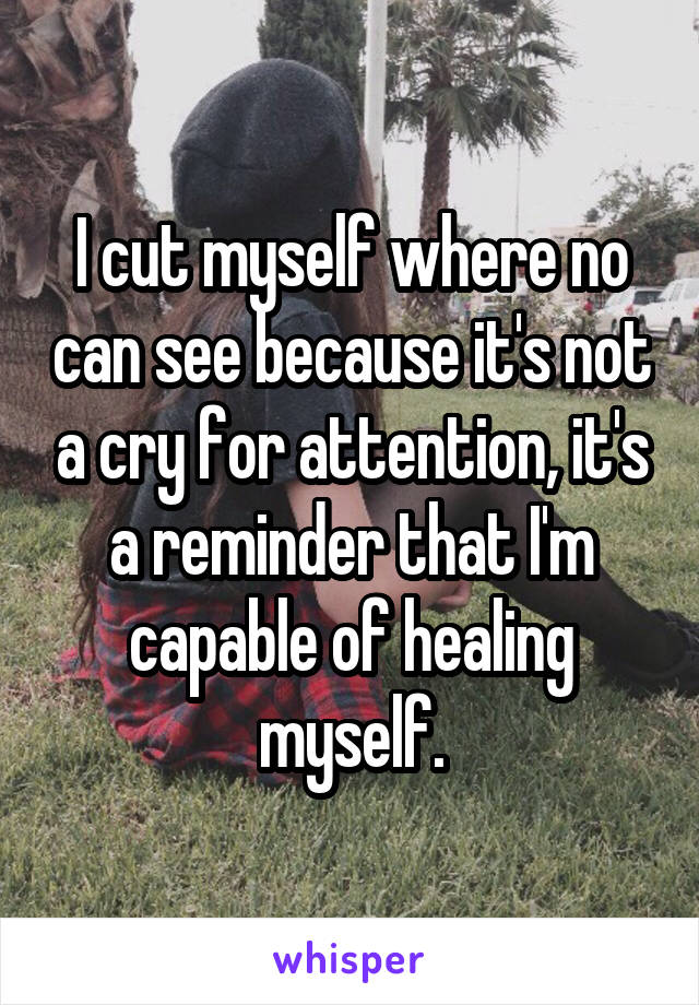 I cut myself where no can see because it's not a cry for attention, it's a reminder that I'm capable of healing myself.