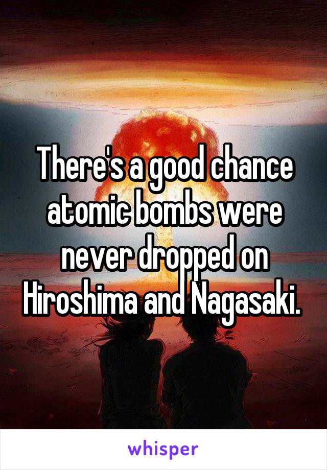 There's a good chance atomic bombs were never dropped on Hiroshima and Nagasaki. 