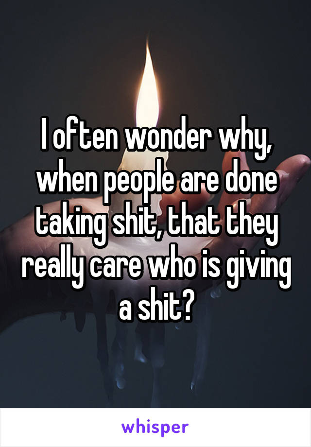 I often wonder why, when people are done taking shit, that they really care who is giving a shit?